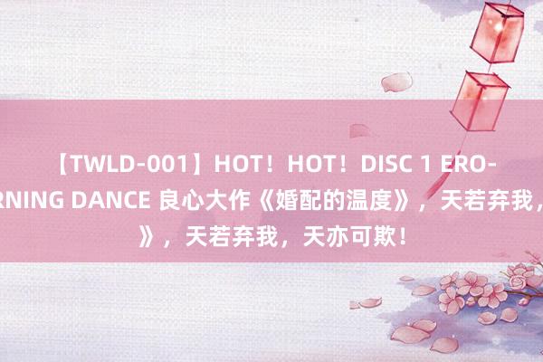 【TWLD-001】HOT！HOT！DISC 1 ERO-BODY BURNING DANCE 良心大作《婚配的温度》，天若弃我，天亦可欺！