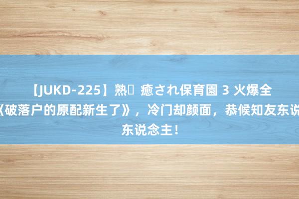 【JUKD-225】熟・癒され保育園 3 火爆全网的《破落户的原配新生了》，冷门却颜面，恭候知友东说念主！