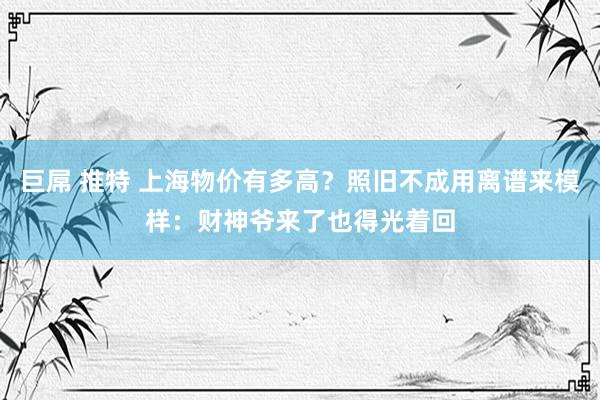 巨屌 推特 上海物价有多高？照旧不成用离谱来模样：财神爷来了也得光着回