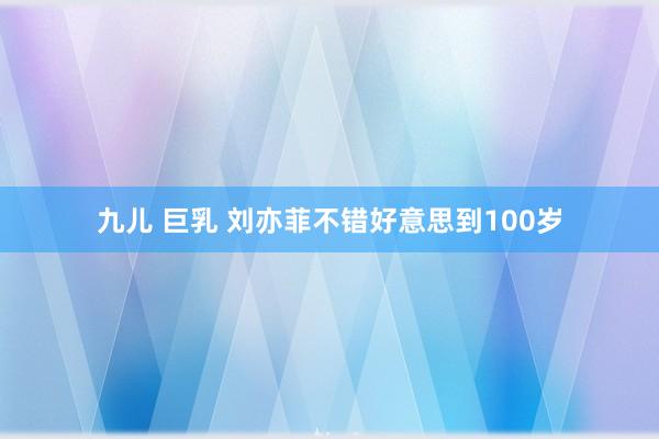 九儿 巨乳 刘亦菲不错好意思到100岁