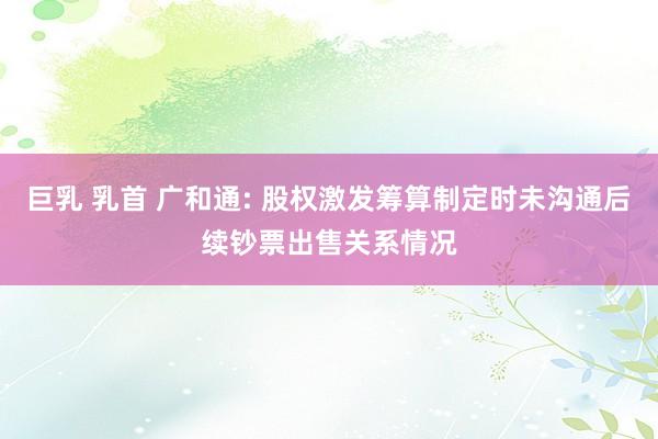 巨乳 乳首 广和通: 股权激发筹算制定时未沟通后续钞票出售关系情况