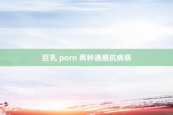 巨乳 porn 两种通顺抗病弱