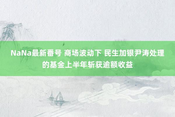 NaNa最新番号 商场波动下 民生加银尹涛处理的基金上半年斩获逾额收益