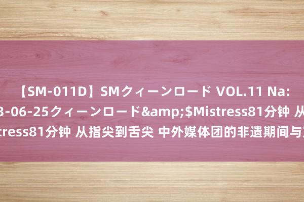 【SM-011D】SMクィーンロード VOL.11 Na:Na</a>2013-06-25クィーンロード&$Mistress81分钟 从指尖到舌尖 中外媒体团的非遗期间与文化探寻之旅