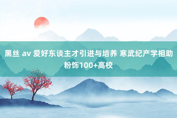 黑丝 av 爱好东谈主才引进与培养 寒武纪产学相助粉饰100+高校