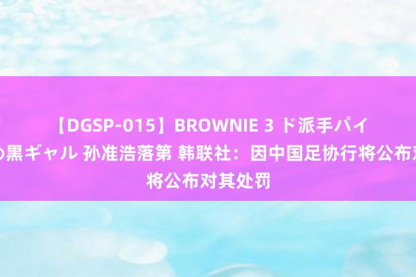 【DGSP-015】BROWNIE 3 ド派手パイパン強め黒ギャル 孙准浩落第 韩联社：因中国足协行将公布对其处罚