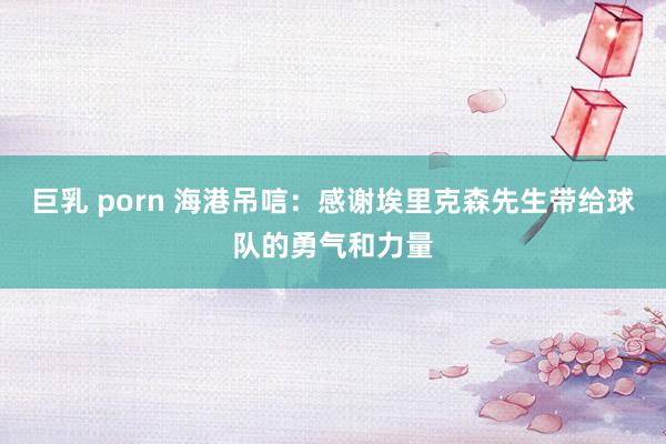 巨乳 porn 海港吊唁：感谢埃里克森先生带给球队的勇气和力量